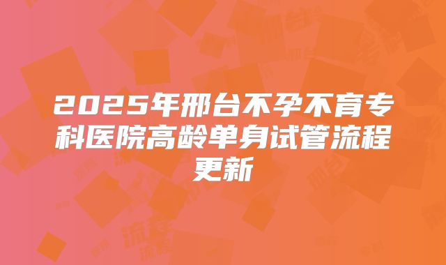 2025年邢台不孕不育专科医院高龄单身试管流程更新