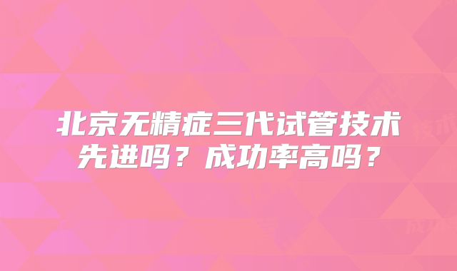 北京无精症三代试管技术先进吗?成功率高吗?