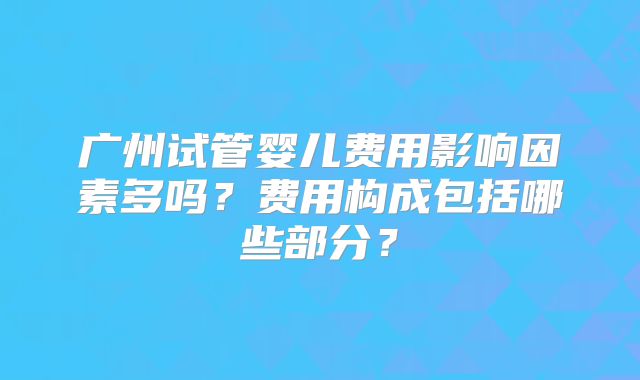 广州试管婴儿费用影响因素多吗？费用构成包括哪些部分？