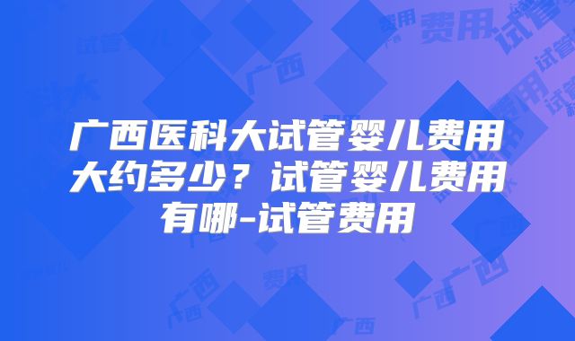 广西医科大试管婴儿费用大约多少?试管婴儿费用有哪-试管费用