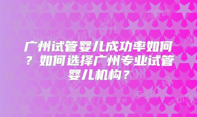 广州试管婴儿成功率如何?如何选择广州专业试管婴儿机构?