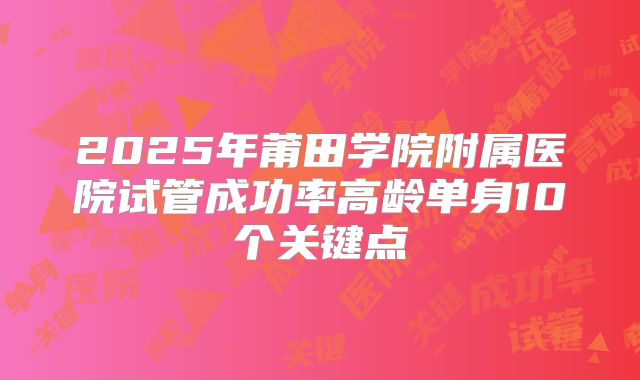 2025年莆田学院附属医院试管成功率高龄单身10个关键点