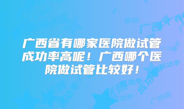 广西省有哪家医院做试管成功率高呢！广西哪个医院做试管比较好！