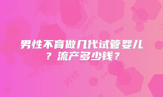 男性不育做几代试管婴儿？流产多少钱？