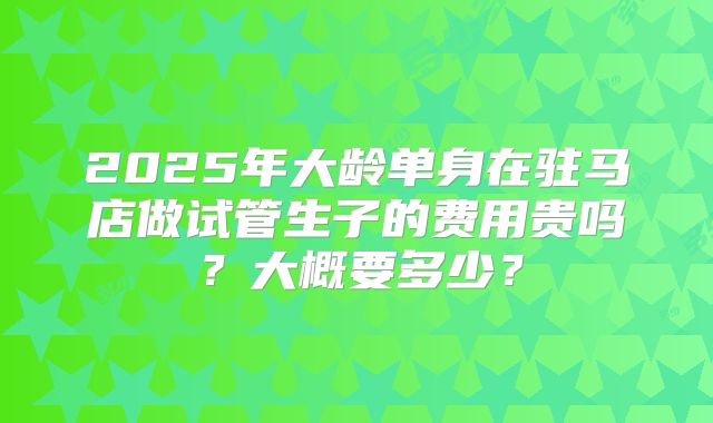 2025年大龄单身在驻马店做试管生子的费用贵吗？大概要多少？