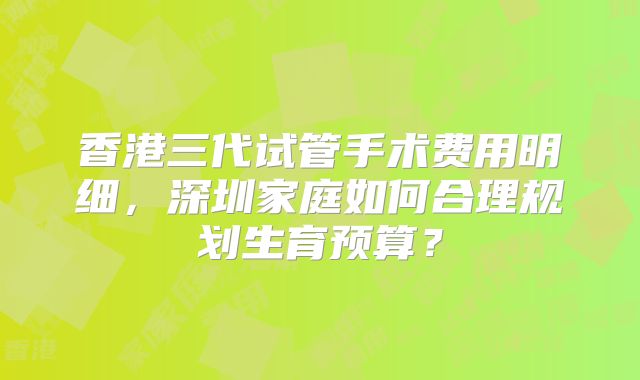 香港三代试管手术费用明细，深圳家庭如何合理规划生育预算？