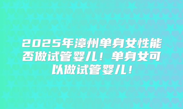 2025年漳州单身女性能否做试管婴儿！单身女可以做试管婴儿！