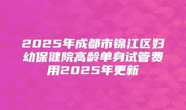 2025年成都市锦江区妇幼保健院高龄单身试管费用2025年更新