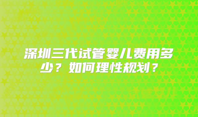 深圳三代试管婴儿费用多少？如何理性规划？