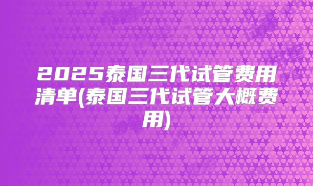 2025泰国三代试管费用清单(泰国三代试管大概费用)