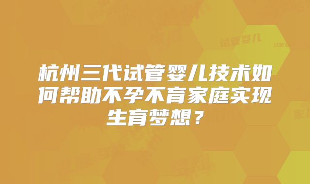杭州三代试管婴儿技术如何帮助不孕不育家庭实现生育梦想？