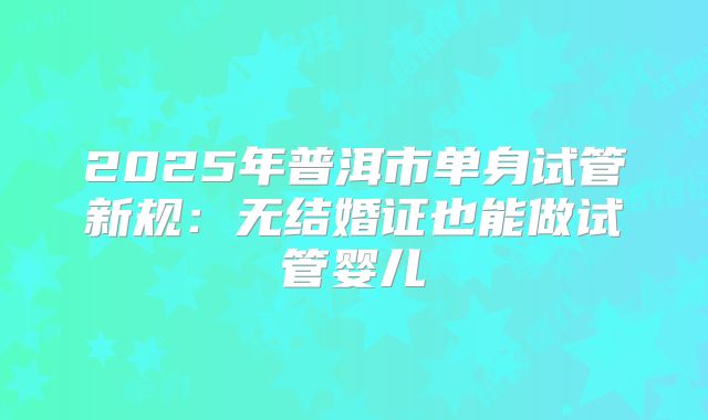2025年普洱市单身试管新规：无结婚证也能做试管婴儿