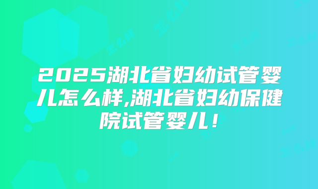 2025湖北省妇幼试管婴儿怎么样,湖北省妇幼保健院试管婴儿！