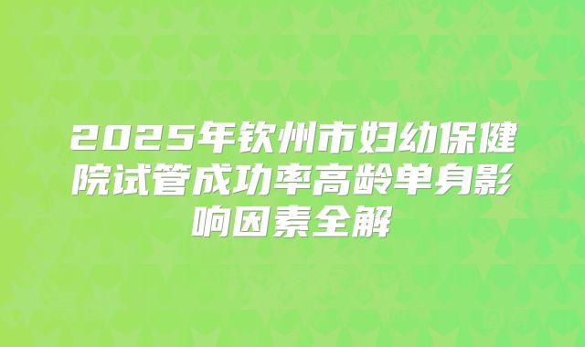 2025年钦州市妇幼保健院试管成功率高龄单身影响因素全解