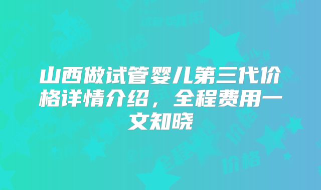 山西做试管婴儿第三代价格详情介绍，全程费用一文知晓