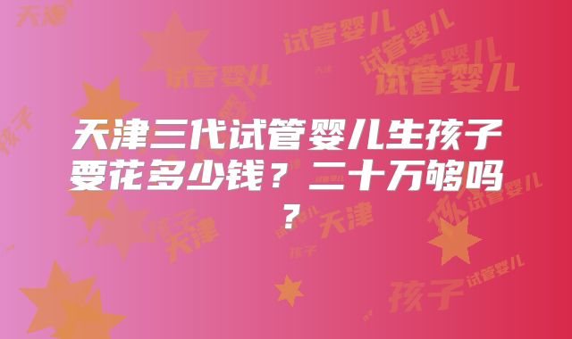 天津三代试管婴儿生孩子要花多少钱？二十万够吗？
