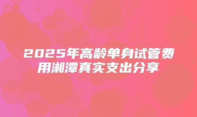 2025年高龄单身试管费用湘潭真实支出分享