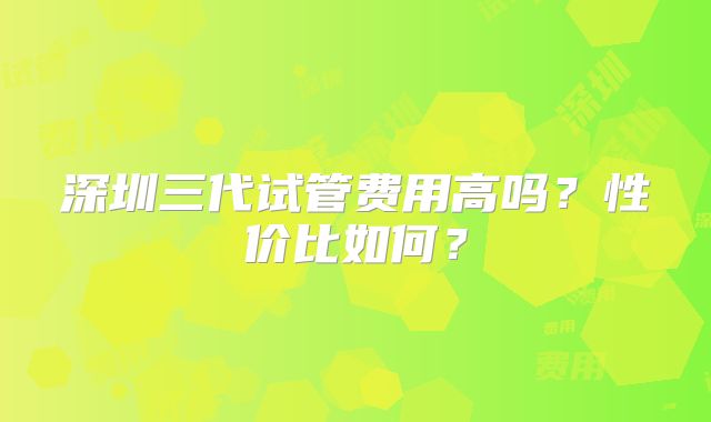 深圳三代试管费用高吗？性价比如何？
