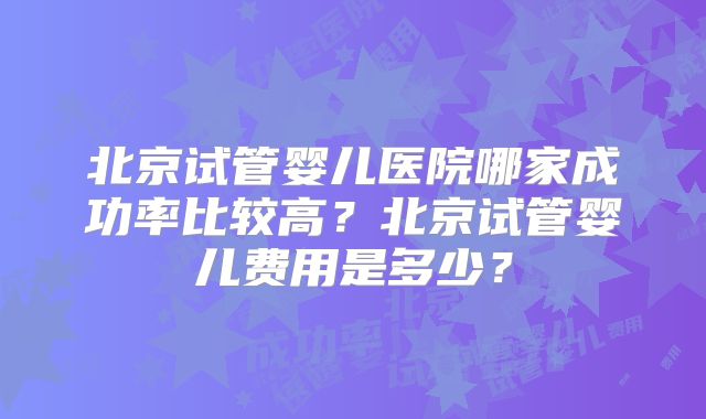 北京试管婴儿医院哪家成功率比较高?北京试管婴儿费用是多少?