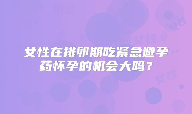 女性在排卵期吃紧急避孕药怀孕的机会大吗？