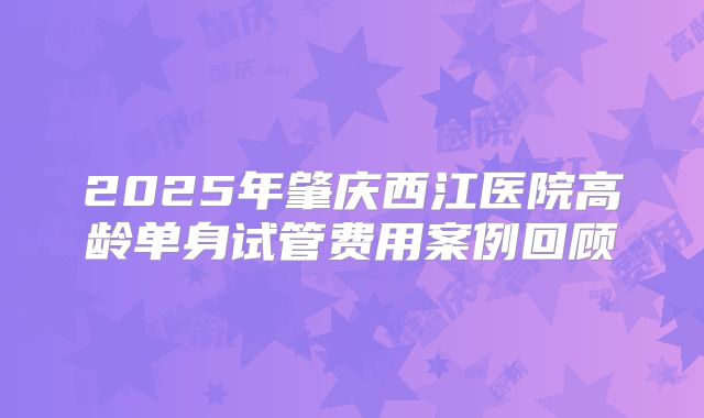 2025年肇庆西江医院高龄单身试管费用案例回顾