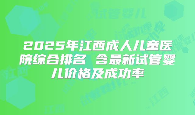 2025年江西成人儿童医院综合排名 含最新试管婴儿价格及成功率