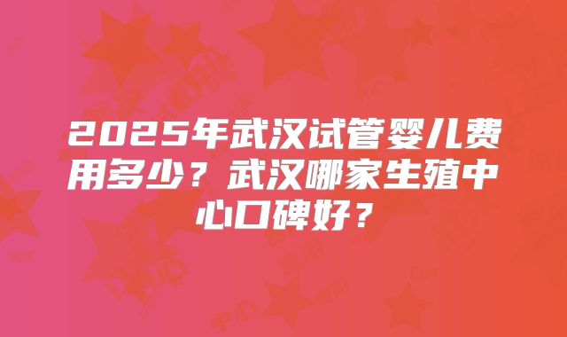 2025年武汉试管婴儿费用多少？武汉哪家生殖中心口碑好？