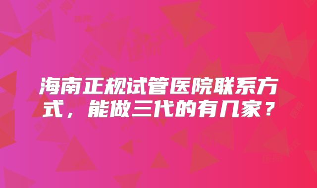 海南正规试管医院联系方式，能做三代的有几家？