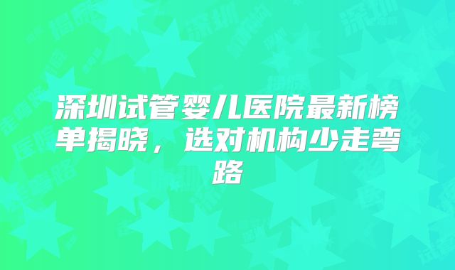 深圳试管婴儿医院最新榜单揭晓,选对机构少走弯路