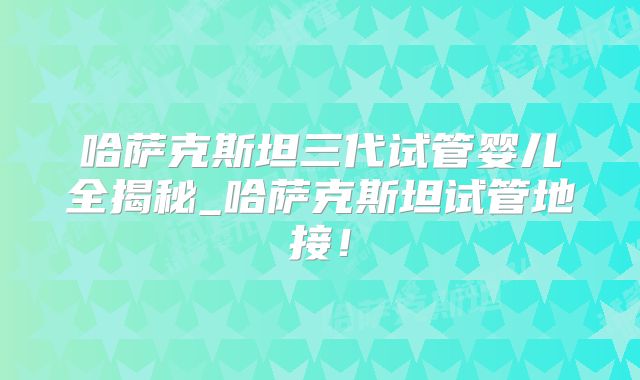哈萨克斯坦三代试管婴儿全揭秘_哈萨克斯坦试管地接!