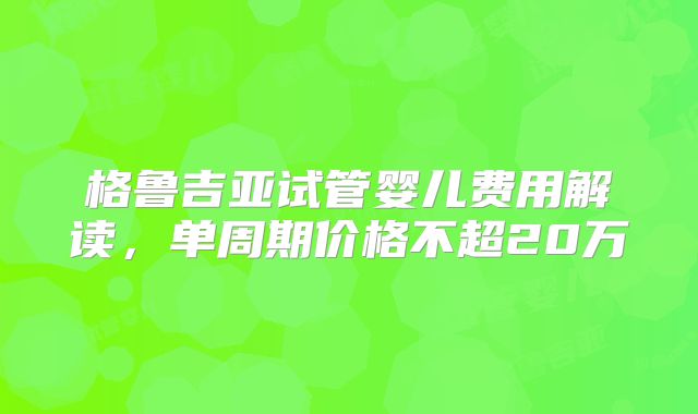 格鲁吉亚试管婴儿费用解读,单周期价格不超20万