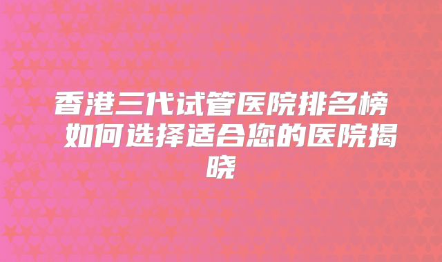 香港三代试管医院排名榜 如何选择适合您的医院揭晓