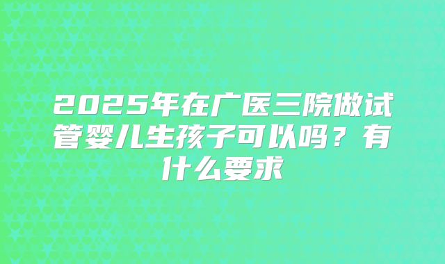 2025年在广医三院做试管婴儿生孩子可以吗？有什么要求
