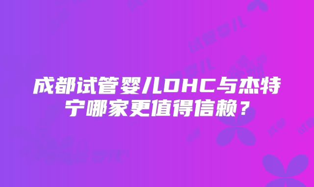 成都试管婴儿DHC与杰特宁哪家更值得信赖?