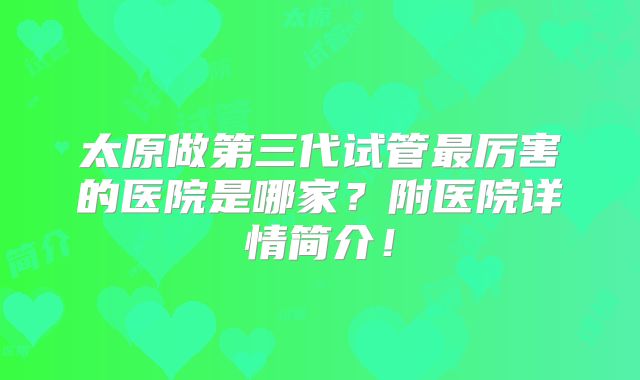 太原做第三代试管最厉害的医院是哪家?附医院详情简介!