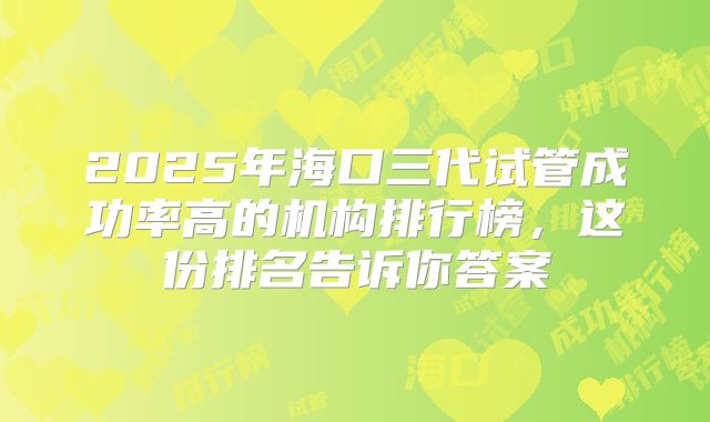 2025年海口三代试管成功率高的机构排行榜，这份排名告诉你答案