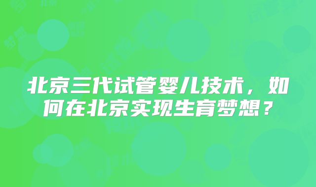 北京三代试管婴儿技术,如何在北京实现生育梦想?