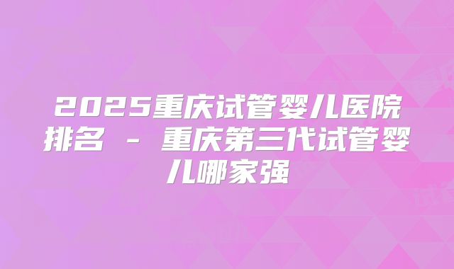 2025重庆试管婴儿医院排名 - 重庆第三代试管婴儿哪家强