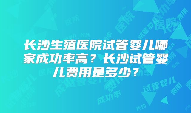 长沙生殖医院试管婴儿哪家成功率高?长沙试管婴儿费用是多少?