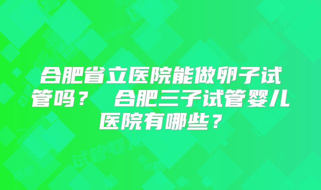 合肥省立医院能做卵子试管吗? 合肥三子试管婴儿医院有哪些?