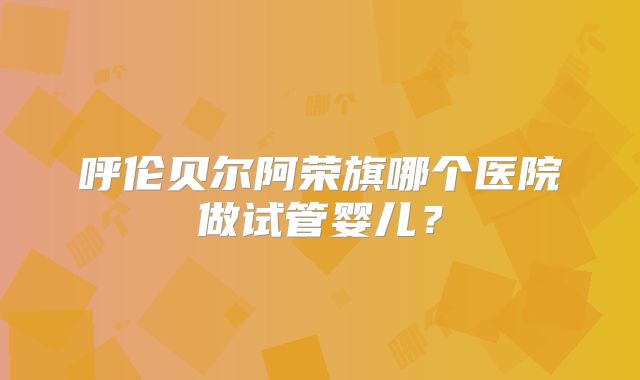 呼伦贝尔阿荣旗哪个医院做试管婴儿?