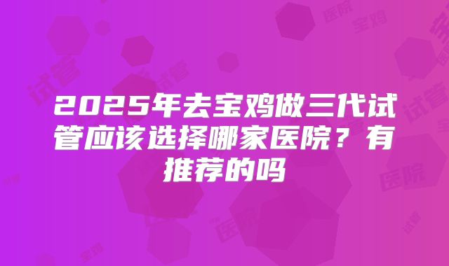 2025年去宝鸡做三代试管应该选择哪家医院?有推荐的吗
