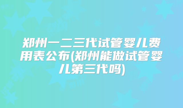 郑州一二三代试管婴儿费用表公布(郑州能做试管婴儿第三代吗)