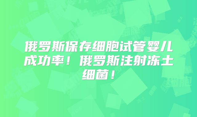 俄罗斯保存细胞试管婴儿成功率！俄罗斯注射冻土细菌！