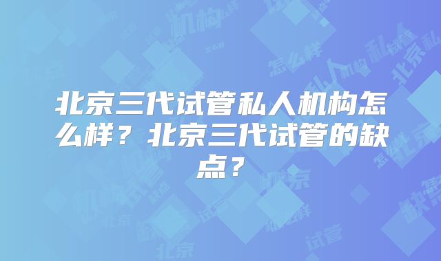 北京三代试管私人机构怎么样？北京三代试管的缺点？