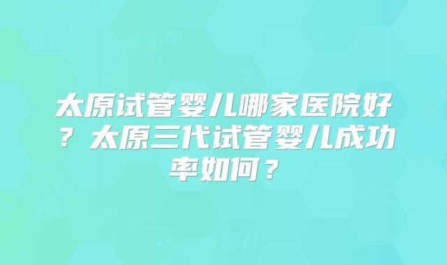 太原试管婴儿哪家医院好?太原三代试管婴儿成功率如何?