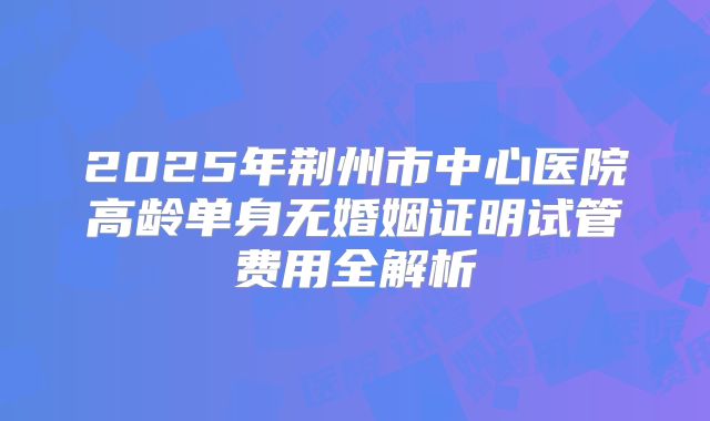 2025年荆州市中心医院高龄单身无婚姻证明试管费用全解析