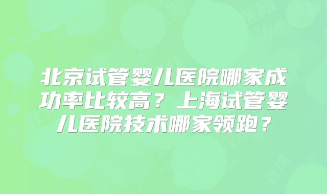 北京试管婴儿医院哪家成功率比较高?上海试管婴儿医院技术哪家领跑?