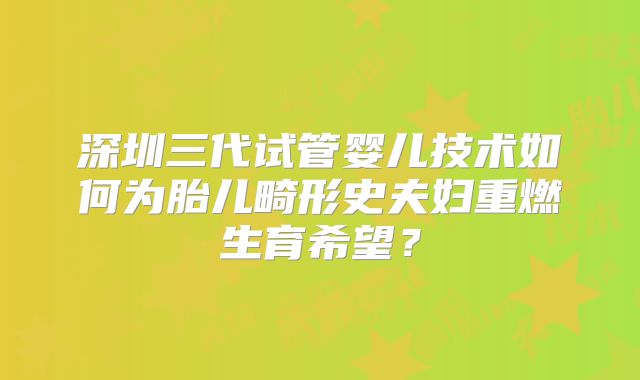 深圳三代试管婴儿技术如何为胎儿畸形史夫妇重燃生育希望？