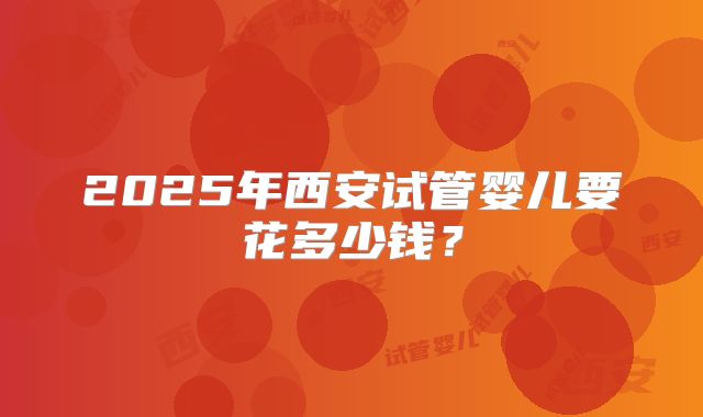 2025年西安试管婴儿要花多少钱？
